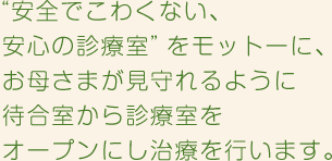 “安全でこわくない、安心の診療室”をモットーに、お母さまが見守れるように待合室から診療室をオープンにし治療を行います。