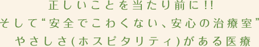 正しいことを当たり前に！！そして“安全でこわくない、安心の治療室”やさしさ(ホスピタリティ)がある医療