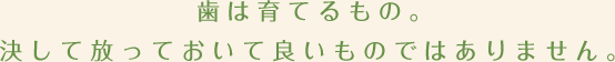 歯は育てるもの。決して放っておいて良いものではありません。